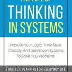 The Art of Thinking in Systems: Improve Your Logic, Think More Critically, and Use Proven Systems to Solve Your Problems - Strategic Planning for Everyday Life
