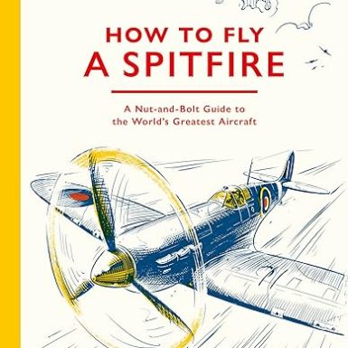 How To Fly A Spitfire: A Nut-and-Bolt Guide to the World's Greatest Aircraft